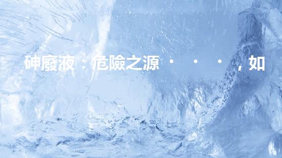 砷廢液：危險之源，如何安全處理？